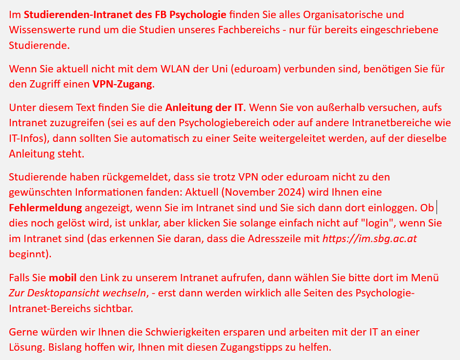 Im Studierenden-Intranet des FB Psychologie finden Sie alles Organisatorische und Wissenswerte rund um die Studien unseres Fachbereichs - nur für bereits eingeschriebene Studierende. 
Wenn Sie aktuell nicht mit dem WLAN der Uni (eduroam) verbunden sind, benötigen Sie für den Zugriff einen VPN-Zugang. 
Unter diesem Text finden Sie die Anleitung der IT. Wenn Sie von außerhalb versuchen, aufs Intranet zuzugreifen (sei es auf den Psychologiebereich oder auf andere Intranetbereiche wie IT-Infos), dann sollten Sie automatisch zu einer Seite weitergeleitet werden, auf der dieselbe Anleitung steht. 
Studierende haben rückgemeldet, dass sie trotz VPN oder eduroam nicht zu den gewünschten Informationen fanden: Aktuell (November 2024) wird Ihnen eine Fehlermeldung angezeigt, wenn Sie im Intranet sind und Sie sich dann dort einloggen. Ob dies noch gelöst wird, ist unklar, aber klicken Sie solange einfach nicht auf "login", wenn Sie im Intranet sind (das erkennen Sie daran, dass die Adresszeile mit https://im.sbg.ac.at beginnt). 
Falls Sie mobil den Link zu unserem Intranet aufrufen, dann wählen Sie bitte dort im Menü Zur Desktopansicht wechseln, - erst dann werden wirklich alle Seiten des Psychologie-Intranet-Bereichs sichtbar.
Gerne würden wir Ihnen die Schwierigkeiten ersparen und arbeiten mit der IT an einer Lösung. Bislang hoffen wir, Ihnen mit diesen Zugangstipps zu helfen.